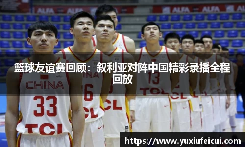 篮球友谊赛回顾：叙利亚对阵中国精彩录播全程回放