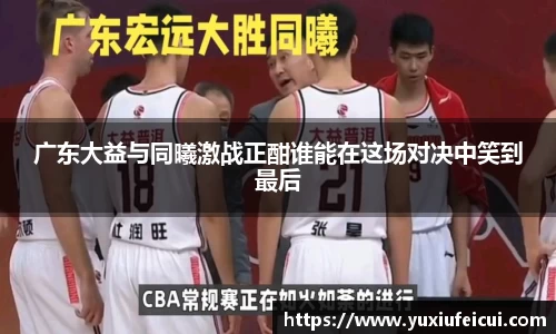 广东大益与同曦激战正酣谁能在这场对决中笑到最后